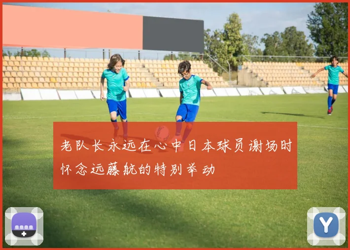 老队长永远在心中日本球员谢场时怀念远藤航的特别举动